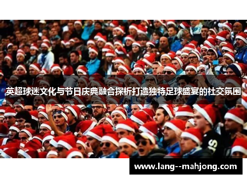英超球迷文化与节日庆典融合探析打造独特足球盛宴的社交氛围