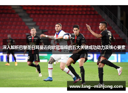 深入解析巴黎圣日耳曼迈向欧冠巅峰的五大关键成功动力及核心要素