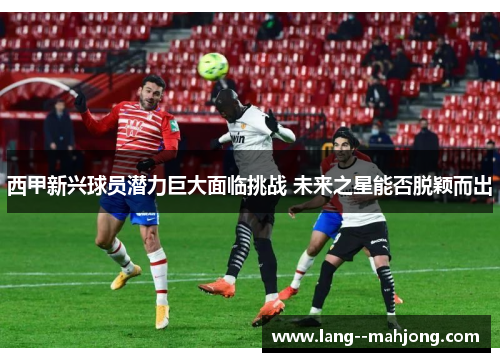 西甲新兴球员潜力巨大面临挑战 未来之星能否脱颖而出