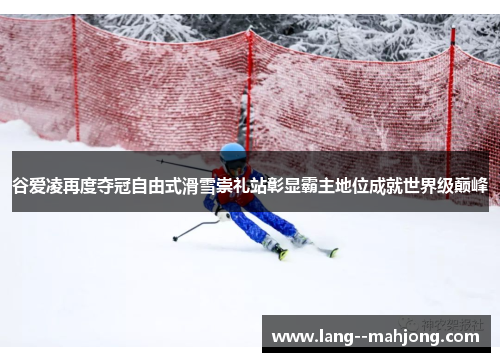 谷爱凌再度夺冠自由式滑雪崇礼站彰显霸主地位成就世界级巅峰