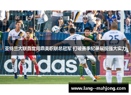 亚特兰大联首度问鼎美职联总冠军 打破赛季纪录展现强大实力 亚特兰大联首度问鼎美职联总冠军 打破赛季纪录展现强大实力