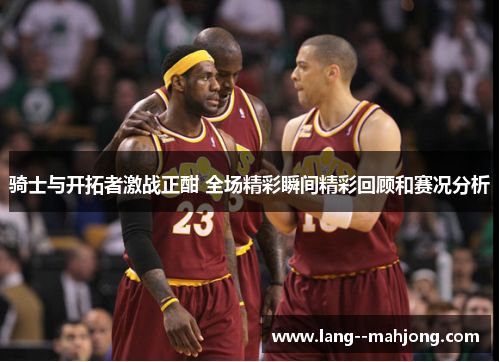 骑士与开拓者激战正酣 全场精彩瞬间精彩回顾和赛况分析 骑士与开拓者激战正酣 全场精彩瞬间精彩回顾和赛况分析