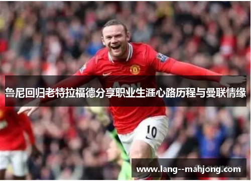 鲁尼回归老特拉福德分享职业生涯心路历程与曼联情缘 鲁尼回归老特拉福德分享职业生涯心路历程与曼联情缘