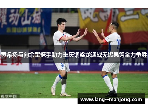 黄希扬与向余望携手助力重庆铜梁龙迎战无锡吴钩全力争胜 黄希扬与向余望携手助力重庆铜梁龙迎战无锡吴钩全力争胜
